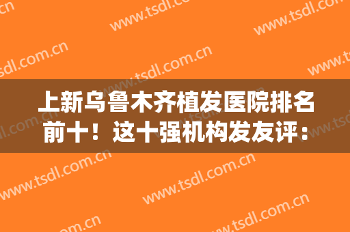 上新乌鲁木齐植发医院排名前十！这十强机构发友评：价格低技术过硬(乌鲁木齐最好的植发医院)
