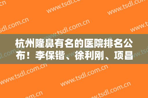 杭州隆鼻有名的医院排名公布！李保锴、徐利刚、项昌峰等都是实力派！在线对比技术谁更牛？