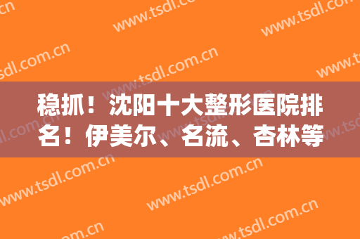 稳抓！沈阳十大整形医院排名！伊美尔、名流、杏林等专项查询！(沈阳伊美尔整形美容医院)