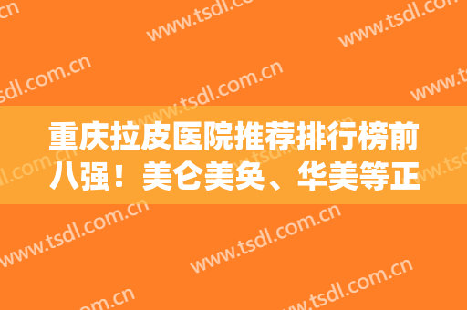 重庆拉皮医院推荐排行榜前八强！美仑美奂、华美等正规且有资质~(重庆拉皮医院哪家好)