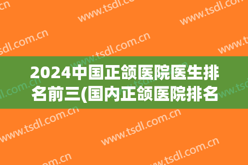 2024中国正颌医院医生排名前三(国内正颌医院排名)