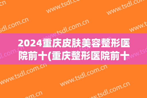 2024重庆皮肤美容整形医院前十(重庆整形医院前十名)