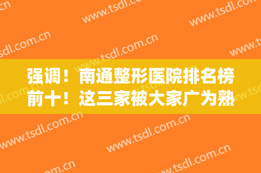 强调！南通整形医院排名榜前十！这三家被大家广为熟知！(南通前十名的整形医院)