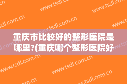 重庆市比较好的整形医院是哪里?(重庆哪个整形医院好)