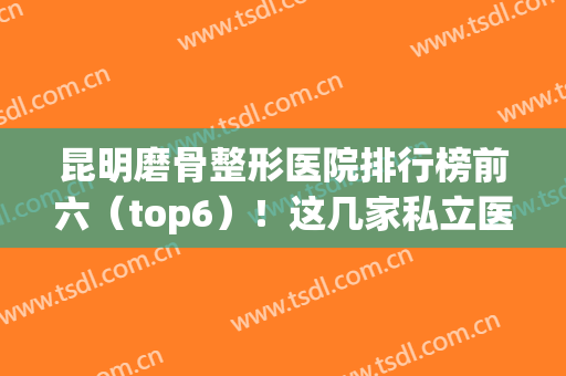 昆明磨骨整形医院排行榜前六（top6）！这几家私立医美也具资质~收费也合理