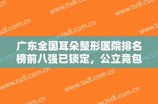 广东全国耳朵整形医院排名榜前八强已锁定，公立竟包揽前三，绝绝子！