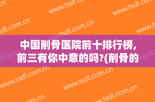 中国削骨医院前十排行榜,前三有你中意的吗?(削骨的医院哪里好)