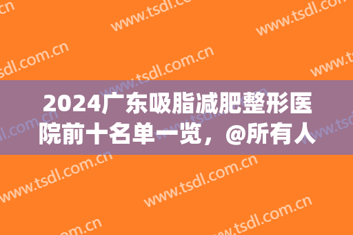 2024广东吸脂减肥整形医院前十名单一览，@所有人，价格清单免费送！(广州瘦身吸脂医院)
