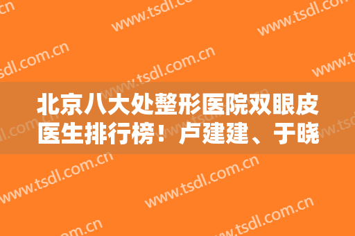 北京八大处整形医院双眼皮医生排行榜！卢建建、于晓波入围前十！大咖推荐