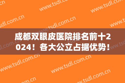 成都双眼皮医院排名前十2024！各大公立占据优势！(成都双眼皮推荐)