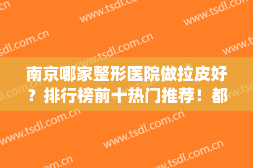 南京哪家整形医院做拉皮好？排行榜前十热门推荐！都是当地知名机构(南京都有哪些出名的整形医院)