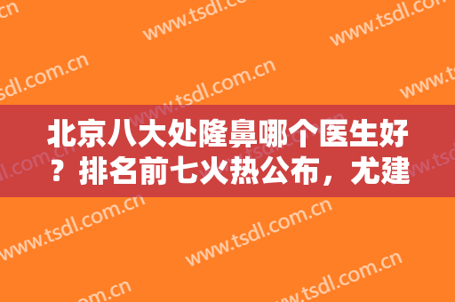 北京八大处隆鼻哪个医生好？排名前七火热公布，尤建军、滕利等都是圈中强者！