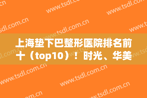 上海垫下巴整形医院排名前十（top10）！时光、华美、九院等备受关注！(上海排名前十的整形美容医院)