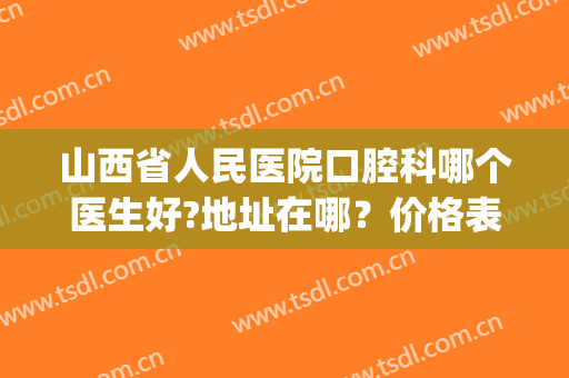 山西省人民医院口腔科哪个医生好?地址在哪？价格表2024奉上(山西省人民医院口腔科怎么样)