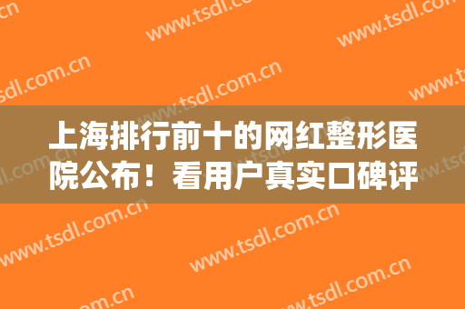 上海排行前十的网红整形医院公布！看用户真实口碑评价揭秘正规不~(上海网红整形医院哪家好)