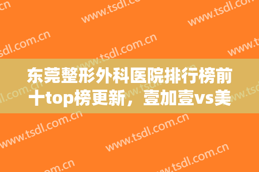 东莞整形外科医院排行榜前十top榜更新，壹加壹vs美立方！家家都权威(东莞正规整形医院排名)
