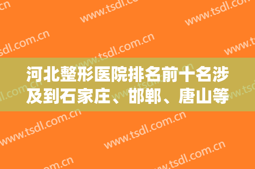 河北整形医院排名前十名涉及到石家庄、邯郸、唐山等！top10选择广泛！(河北整形最好的医院)