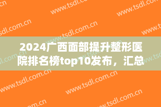 2024广西面部提升整形医院排名榜top10发布，汇总公立口碑点评，收藏吧(广西整形医院排名前十)