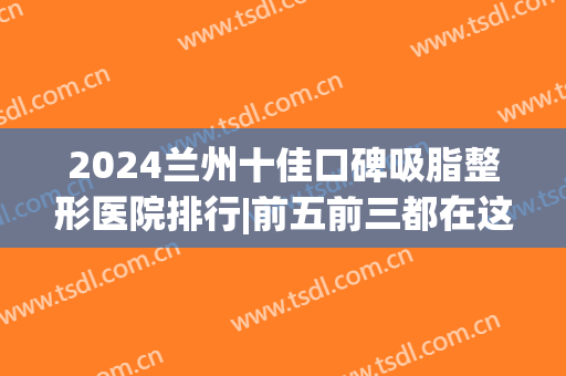 2024兰州十佳口碑吸脂整形医院排行|前五前三都在这了(兰州排名第一的整形医院)