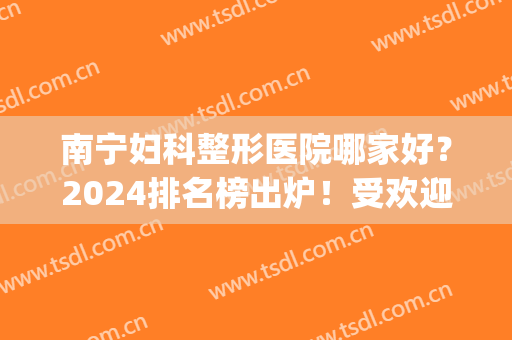 南宁妇科整形医院哪家好？2024排名榜出炉！受欢迎的果然是这七家呢(南宁整形医生排名)