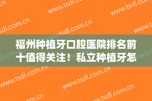 福州种植牙口腔医院排名前十值得关注！私立种植牙怎么选？(福州口腔医院种植牙价格)