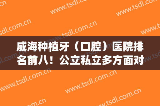 威海种植牙（口腔）医院排名前八！公立私立多方面对比！(威海口腔医院种植牙怎么样)