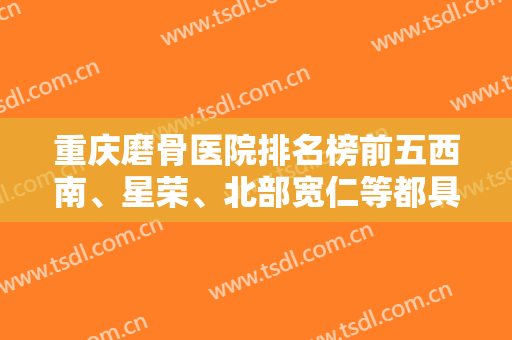 重庆磨骨医院排名榜前五西南、星荣、北部宽仁等都具资质！价格清单出！