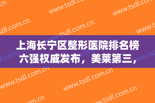 上海长宁区整形医院排名榜六强权威发布，美莱第三，为你骄傲！(上海大型整容医院前十名)
