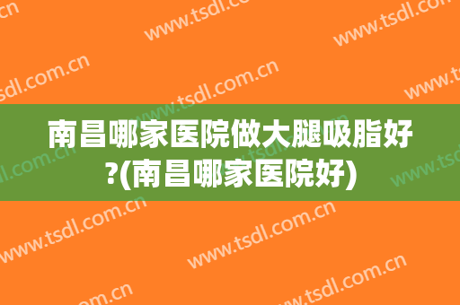 南昌哪家医院做大腿吸脂好?(南昌哪家医院好)