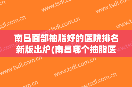 南昌面部抽脂好的医院排名新版出炉(南昌哪个抽脂医院比较好)