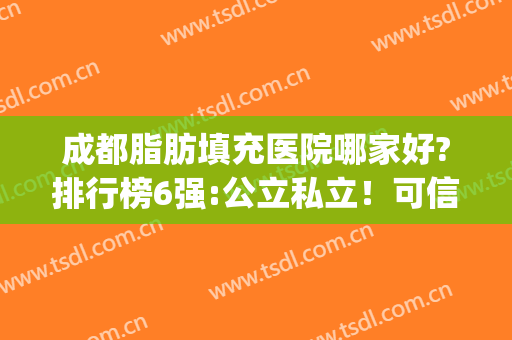 成都脂肪填充医院哪家好?排行榜6强:公立私立！可信度高价格优惠多~(成都脂肪填充找哪家医院好)