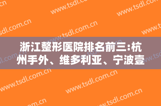 浙江整形医院排名前三:杭州手外、维多利亚、宁波壹加壹携案例+价格点评