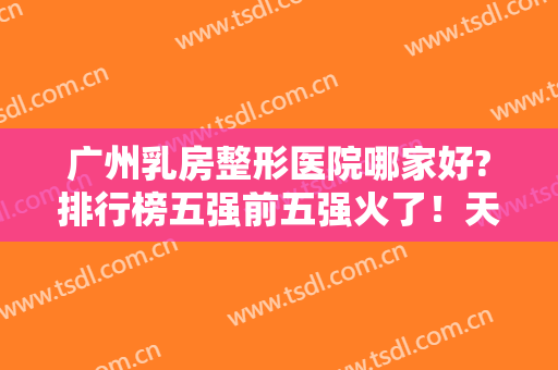 广州乳房整形医院哪家好?排行榜五强前五强火了！天姿、美莱天天爆满