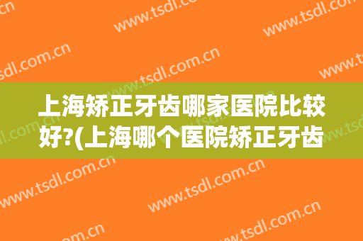 上海矫正牙齿哪家医院比较好?(上海哪个医院矫正牙齿比较好)