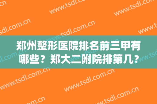 郑州整形医院排名前三甲有哪些？郑大二附院排第几？(郑州整形医院排名前三甲有哪些?郑大二附院排第几呀)