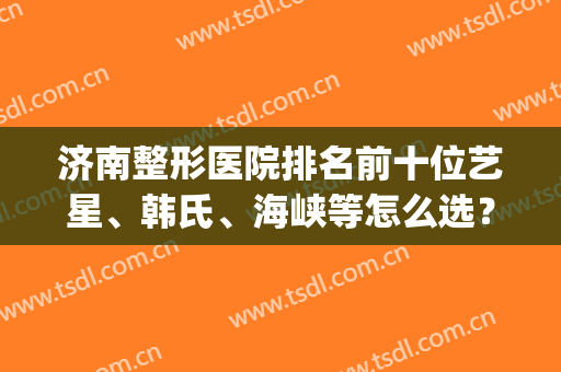 济南整形医院排名前十位艺星、韩氏、海峡等怎么选？(济南有名的整形医院)