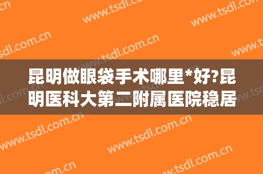 昆明做眼袋手术哪里*好?昆明医科大第二附属医院稳居*(割眼袋是昆明什么医院最专业)