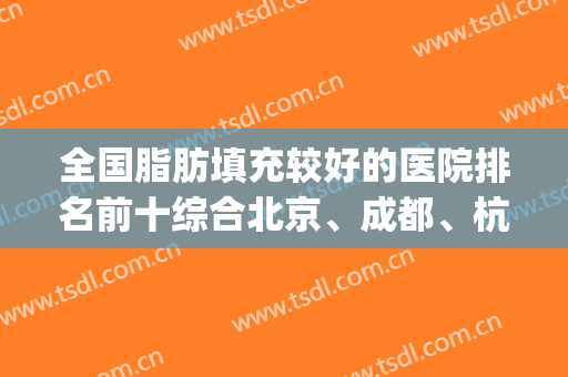 全国脂肪填充较好的医院排名前十综合北京、成都、杭州等大城市！(北京脂肪填充医院排名哪个好)
