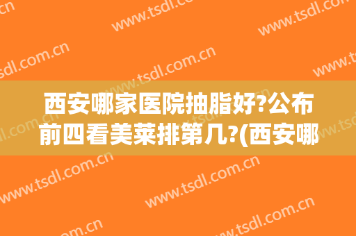 西安哪家医院抽脂好?公布前四看美莱排第几?(西安哪家医院抽脂效果好)