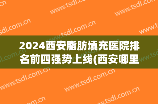2024西安脂肪填充医院排名前四强势上线(西安哪里全脸脂肪填充好)