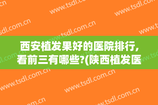 西安植发果好的医院排行,看前三有哪些?(陕西植发医院排名)