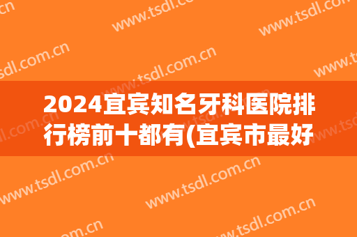 2024宜宾知名牙科医院排行榜前十都有(宜宾市最好的口腔医院是哪家)
