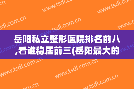 岳阳私立整形医院排名前八,看谁稳居前三(岳阳最大的整形医院)