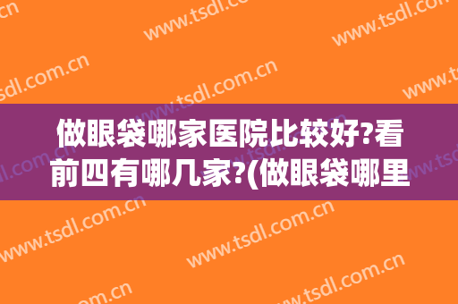 做眼袋哪家医院比较好?看前四有哪几家?(做眼袋哪里最专业的医院)