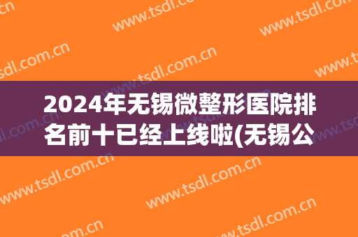 2024年无锡微整形医院排名前十已经上线啦(无锡公立医院整形科排名)