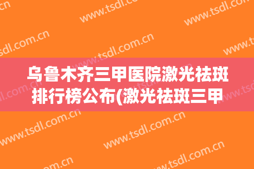 乌鲁木齐三甲医院激光祛斑排行榜公布(激光祛斑三甲医院推荐)