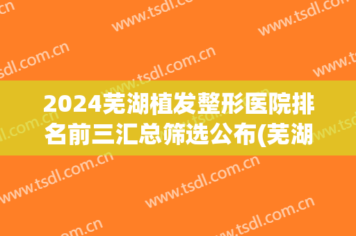 2024芜湖植发整形医院排名前三汇总筛选公布(芜湖整形医院排行榜)
