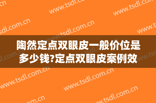 陶然定点双眼皮一般价位是多少钱?定点双眼皮案例效果对比图_海军军医大学附属长海医院