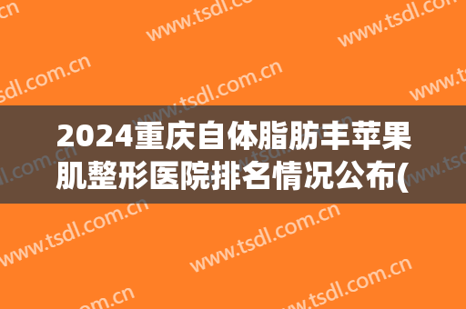 2024重庆自体脂肪丰苹果肌整形医院排名情况公布(重庆整形前十强)