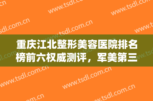 重庆江北整形美容医院排名榜前六权威测评，军美第三，华美又涨价了(重庆华美整形好)